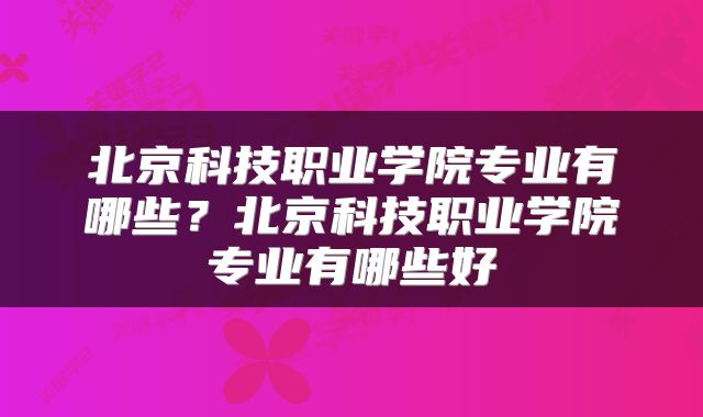 北京科技职业学院专业有哪些？北京科技职业学院专业有哪些好