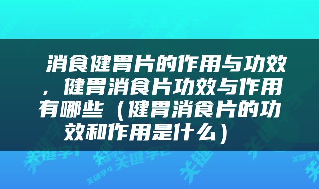  消食健胃片的作用与功效，健胃消食片功效与作用有哪些（健胃消食片的功效和作用是什么） 