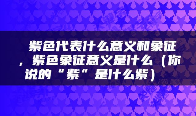  紫色代表什么意义和象征，紫色象征意义是什么（你说的“紫”是什么紫） 