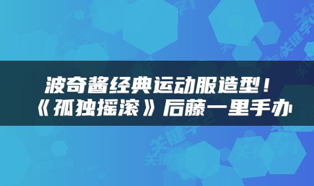 波奇酱经典运动服造型!《孤独摇滚》后藤一里手办