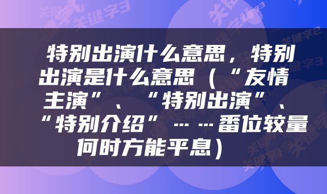  特别出演什么意思，特别出演是什么意思（“友情主演”、“特别出演”、“特别介绍”……番位较量何时方能平息） 