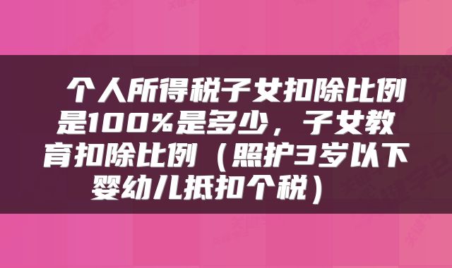  个人所得税子女扣除比例是100%是多少，子女教育扣除比例（照护3岁以下婴幼儿抵扣个税） 