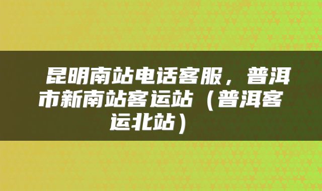  昆明南站电话客服，普洱市新南站客运站（普洱客运北站） 