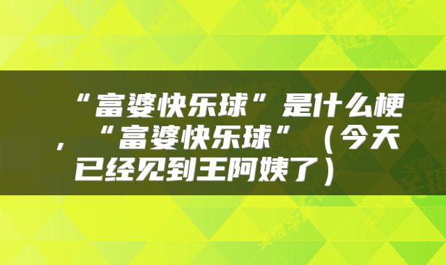  “富婆快乐球”是什么梗，“富婆快乐球”（今天已经见到王阿姨了） 