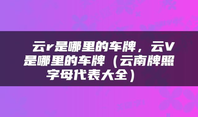  云r是哪里的车牌，云V是哪里的车牌（云南牌照字母代表大全） 