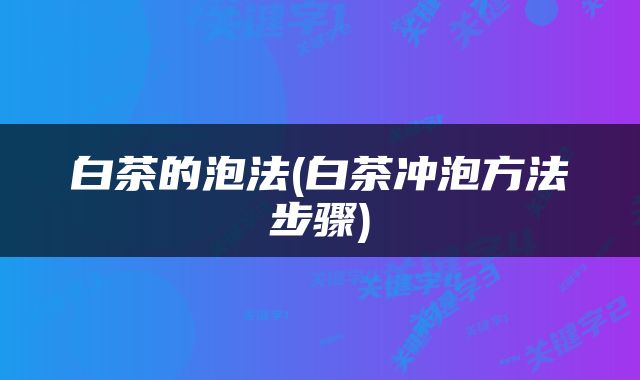 白茶的泡法(白茶冲泡方法步骤)