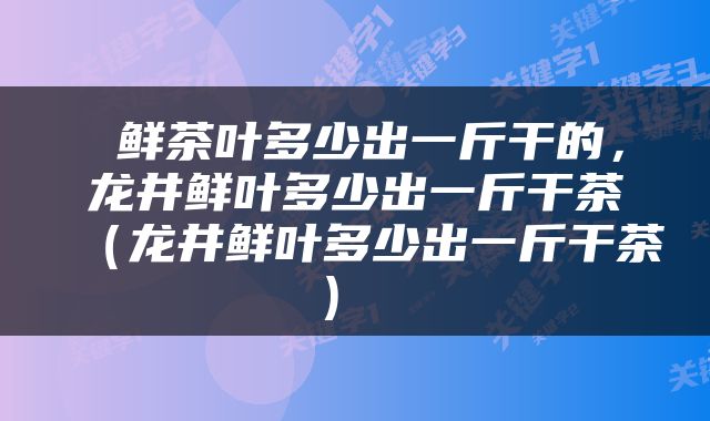  鲜茶叶多少出一斤干的，龙井鲜叶多少出一斤干茶（龙井鲜叶多少出一斤干茶） 
