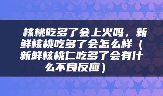  核桃吃多了会上火吗，新鲜核桃吃多了会怎么样（新鲜核桃仁吃多了会有什么不良反应） 