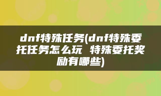 dnf特殊任务(dnf特殊委托任务怎么玩 特殊委托奖励有哪些)