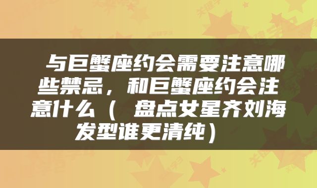  与巨蟹座约会需要注意哪些禁忌，和巨蟹座约会注意什么（ 盘点女星齐刘海发型谁更清纯） 