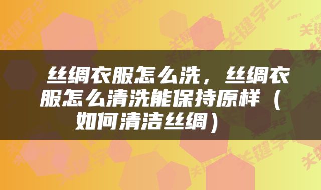  丝绸衣服怎么洗，丝绸衣服怎么清洗能保持原样（如何清洁丝绸） 