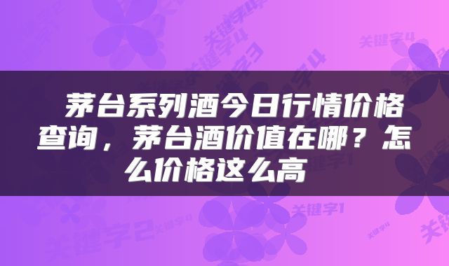  茅台系列酒今日行情价格查询，茅台酒价值在哪？怎么价格这么高 