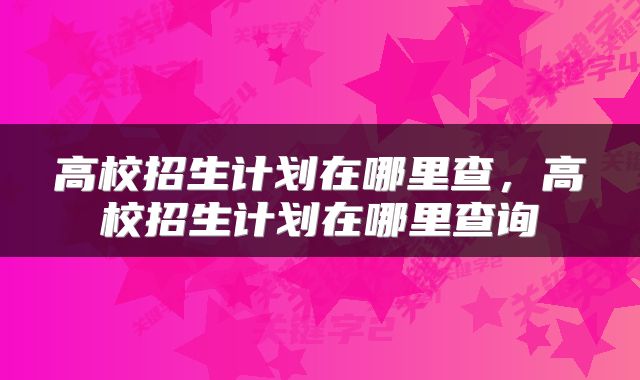 高校招生计划在哪里查，高校招生计划在哪里查询