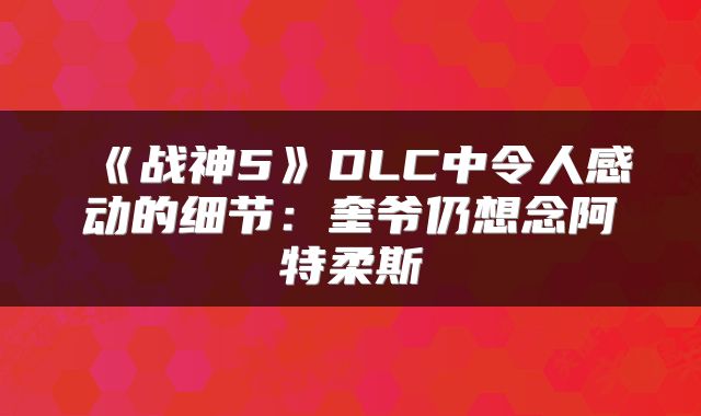 《战神5》DLC中令人感动的细节：奎爷仍想念阿特柔斯