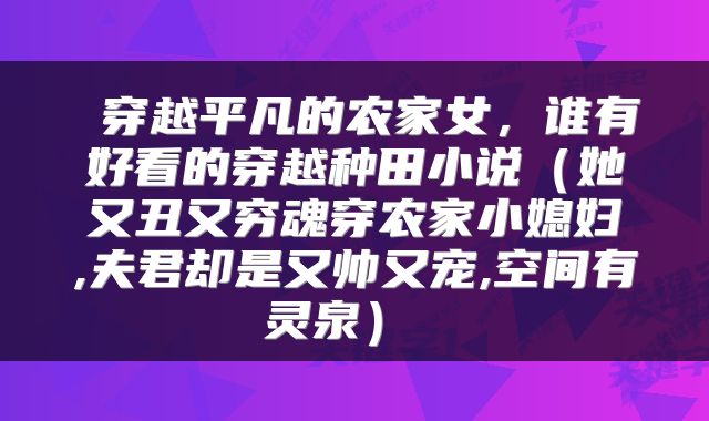  穿越平凡的农家女，谁有好看的穿越种田小说（她又丑又穷魂穿农家小媳妇,夫君却是又帅又宠,空间有灵泉） 