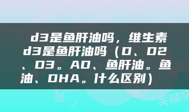  d3是鱼肝油吗，维生素d3是鱼肝油吗（D、D2、D3。AD、鱼肝油。鱼油、DHA。什么区别） 