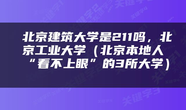  北京建筑大学是211吗，北京工业大学（北京本地人“看不上眼”的3所大学） 