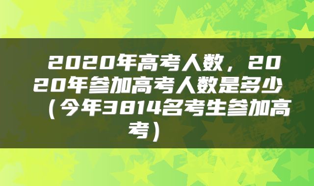  2020年高考人数，2020年参加高考人数是多少（今年3814名考生参加高考） 