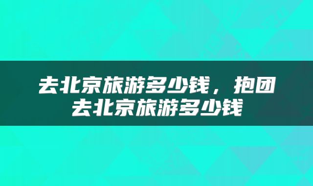 去北京旅游多少钱，抱团去北京旅游多少钱