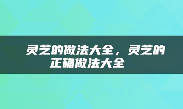  灵芝的做法大全，灵芝的正确做法大全 