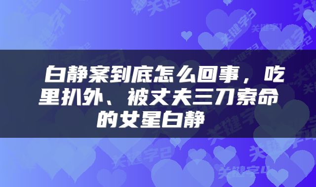  白静案到底怎么回事，吃里扒外、被丈夫三刀索命的女星白静 