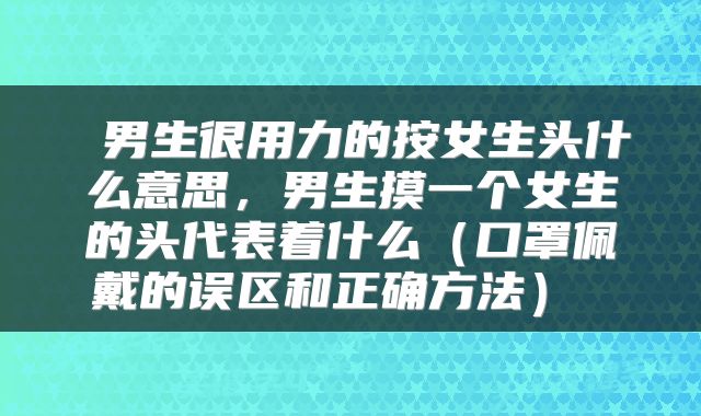  男生很用力的按女生头什么意思，男生摸一个女生的头代表着什么（口罩佩戴的误区和正确方法） 