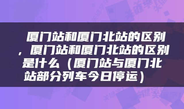  厦门站和厦门北站的区别，厦门站和厦门北站的区别是什么（厦门站与厦门北站部分列车今日停运） 