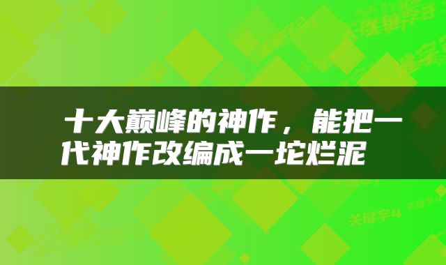  十大巅峰的神作，能把一代神作改编成一坨烂泥 