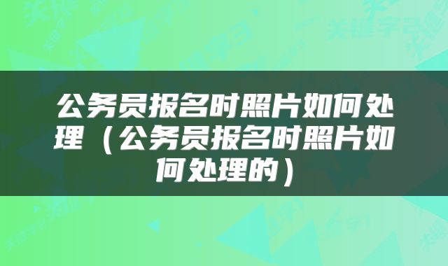 公务员报名时照片如何处理（公务员报名时照片如何处理的）