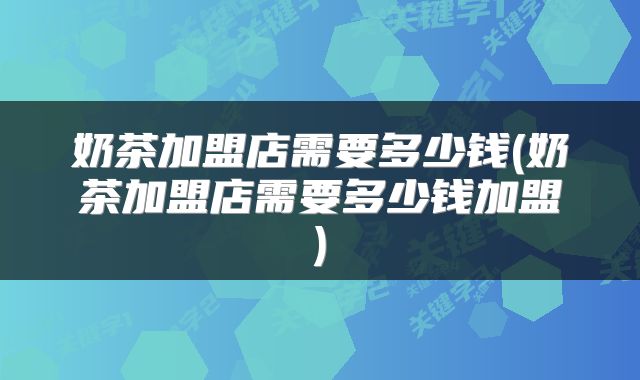奶茶加盟店需要多少钱(奶茶加盟店需要多少钱加盟)