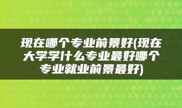 现在哪个专业前景好(现在大学学什么专业最好哪个专业就业前景最好)