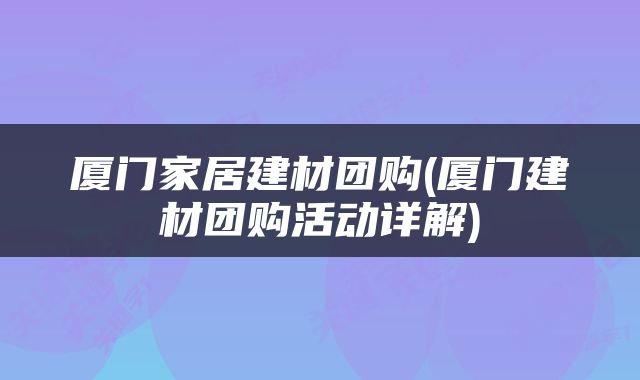 厦门家居建材团购(厦门建材团购活动详解)