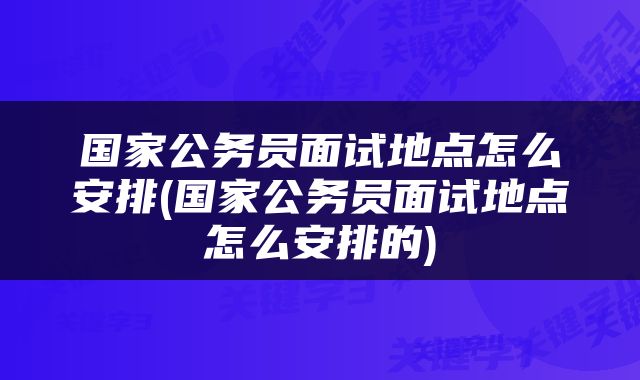 国家公务员面试地点怎么安排(国家公务员面试地点怎么安排的)