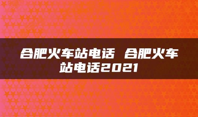 合肥火车站电话 合肥火车站电话2021