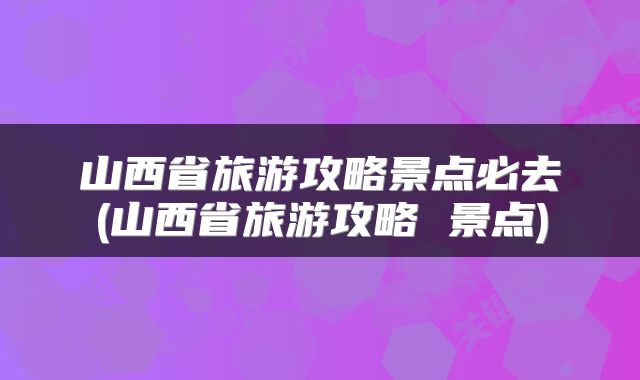 山西省旅游攻略景点必去(山西省旅游攻略 景点)