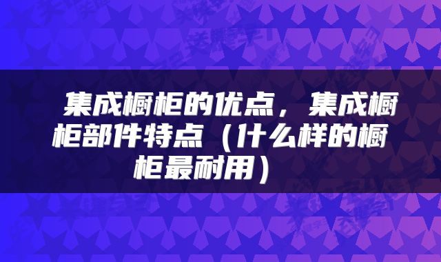  集成橱柜的优点，集成橱柜部件特点（什么样的橱柜最耐用） 