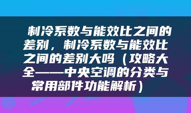 制冷系数与能效比之间的差别，制冷系数与能效比之间的差别大吗（攻略大全——中央空调的分类与常用部件功能解析） 