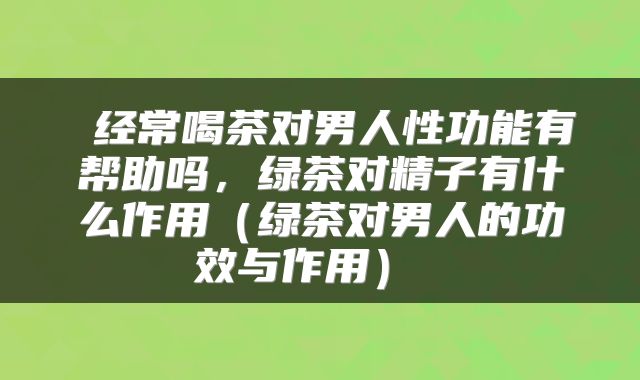  经常喝茶对男人性功能有帮助吗，绿茶对精子有什么作用（绿茶对男人的功效与作用） 