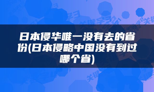 日本侵华唯一没有去的省份(日本侵略中国没有到过哪个省)
