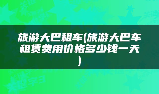 旅游大巴租车(旅游大巴车租赁费用价格多少钱一天)