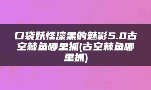 口袋妖怪漆黑的魅影5.0古空棘鱼哪里抓(古空棘鱼哪里抓)