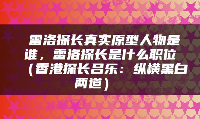  雷洛探长真实原型人物是谁，雷洛探长是什么职位（香港探长吕乐：纵横黑白两道） 