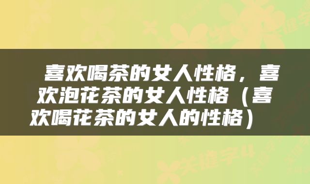  喜欢喝茶的女人性格，喜欢泡花茶的女人性格（喜欢喝花茶的女人的性格） 