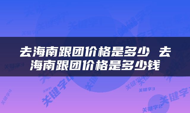 去海南跟团价格是多少 去海南跟团价格是多少钱