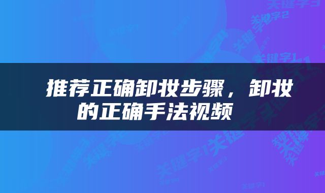  推荐正确卸妆步骤，卸妆的正确手法视频 