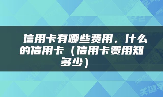  信用卡有哪些费用，什么的信用卡（信用卡费用知多少） 