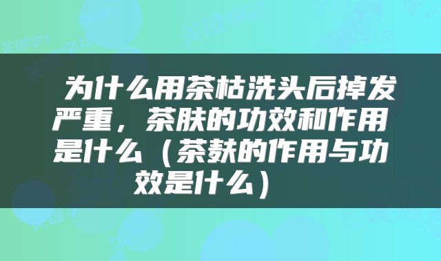  为什么用茶枯洗头后掉发严重，茶肤的功效和作用是什么（茶麸的作用与功效是什么） 