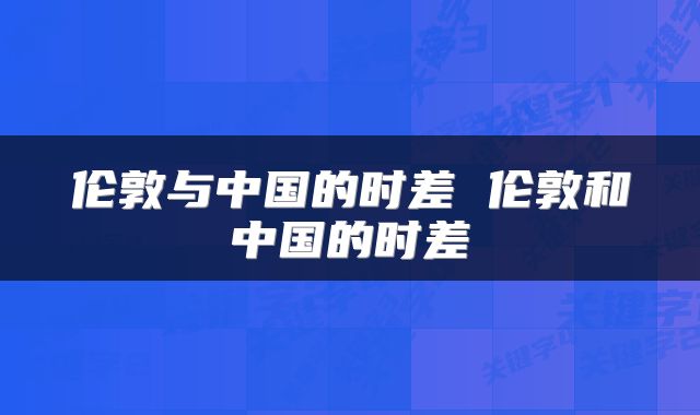 伦敦与中国的时差 伦敦和中国的时差