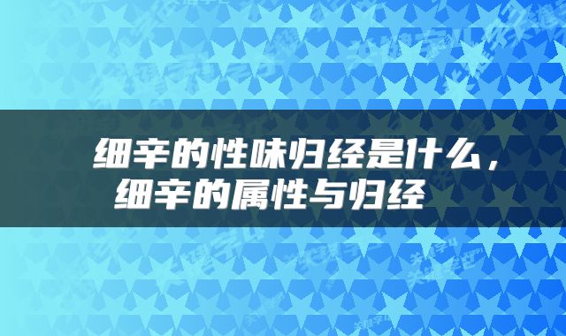  细辛的性味归经是什么，细辛的属性与归经 