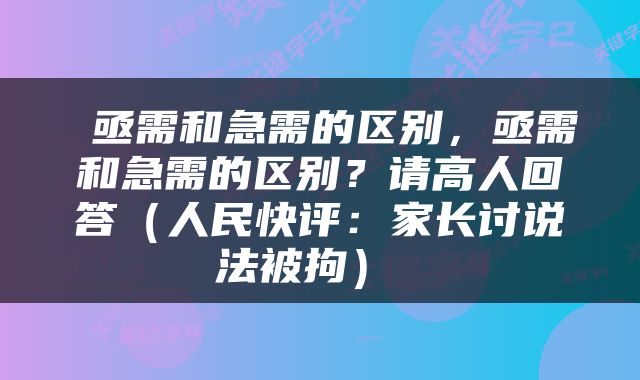  亟需和急需的区别，亟需和急需的区别？请高人回答（人民快评：家长讨说法被拘） 